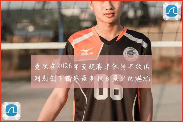 曼联在2026年英超赛季保持不败热刺则创下输球最多积分最少的尴尬纪录