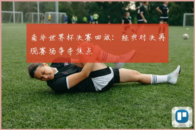 南非世界杯决赛回放：经典对决再现赛场争夺焦点