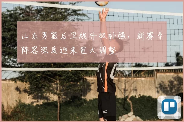 山东男篮后卫线升级补强,新赛季阵容深度迎来重大调整