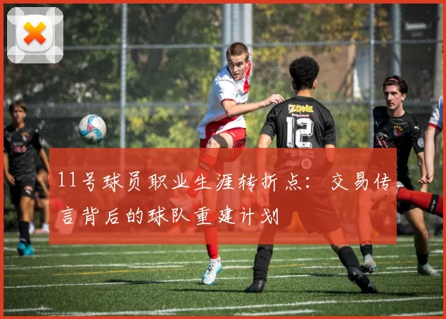 11号球员职业生涯转折点：交易传言背后的球队重建计划