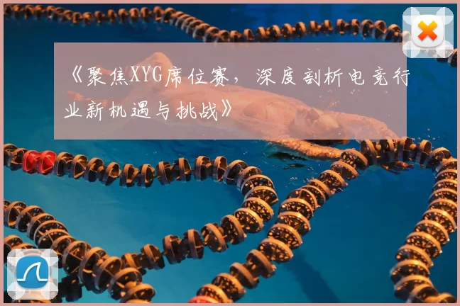 《聚焦XYG席位赛，深度剖析电竞行业新机遇与挑战》