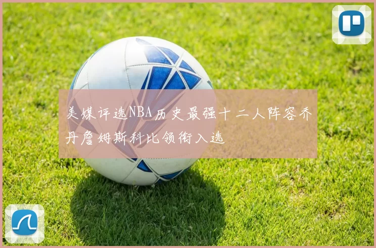 美媒评选NBA历史最强十二人阵容乔丹詹姆斯科比领衔入选