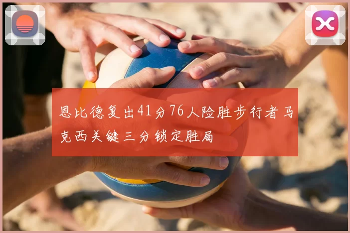 恩比德复出41分76人险胜步行者马克西关键三分锁定胜局