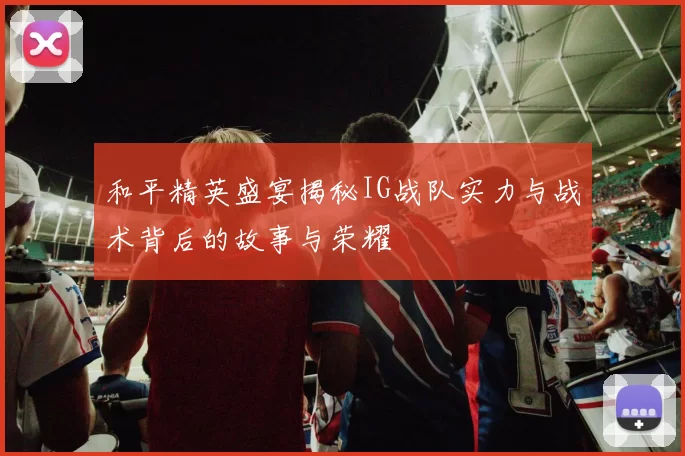 和平精英盛宴揭秘IG战队实力与战术背后的故事与荣耀