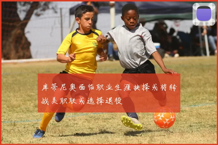 库蒂尼奥面临职业生涯抉择或将转战美职联或选择退役