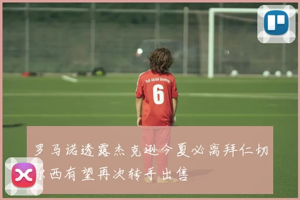 罗马诺透露杰克逊今夏必离拜仁切尔西有望再次转手出售